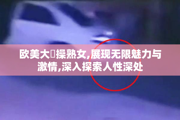欧美大屌操熟女,展现无限魅力与激情,深入探索人性深处
