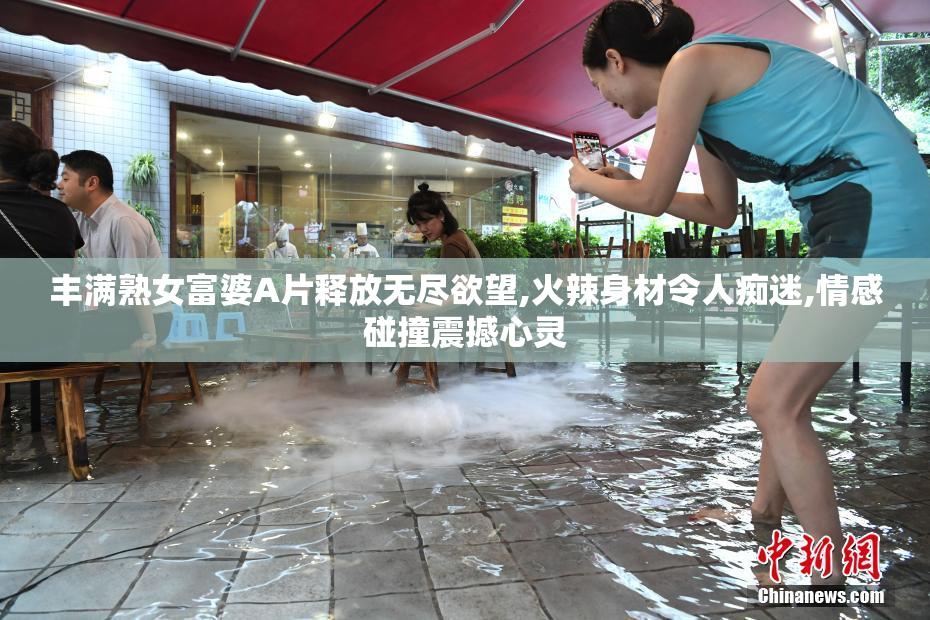 丰满熟女富婆A片释放无尽欲望,火辣身材令人痴迷,情感碰撞震撼心灵
