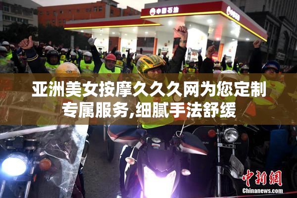 亚洲美女按摩久久久网为您定制专属服务,细腻手法舒缓