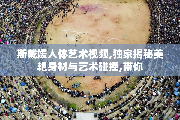 斯戴媛人体艺术视频,独家揭秘美艳身材与艺术碰撞,带你