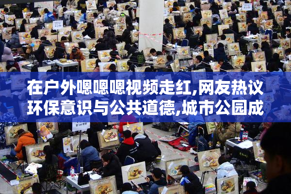 在户外嗯嗯嗯视频走红,网友热议环保意识与公共道德,城市公园成