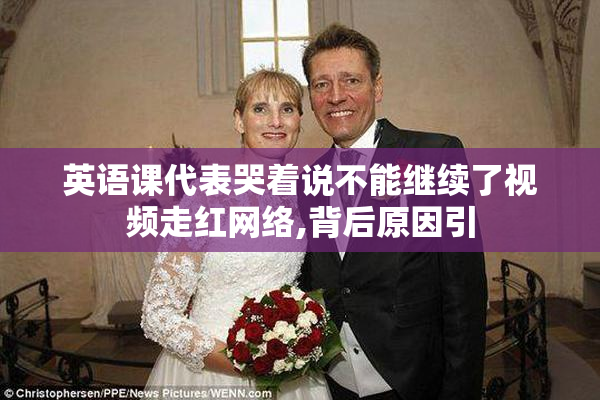 英语课代表哭着说不能继续了视频走红网络,背后原因引