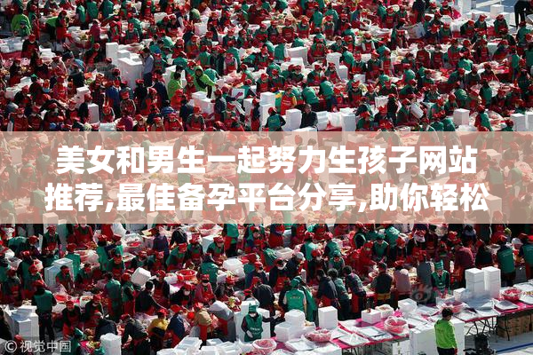 美女和男生一起努力生孩子网站推荐,最佳备孕平台分享,助你轻松