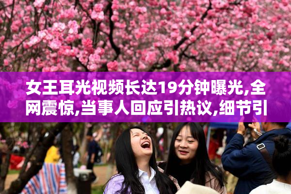 女王耳光视频长达19分钟曝光,全网震惊,当事人回应引热议,细节引发