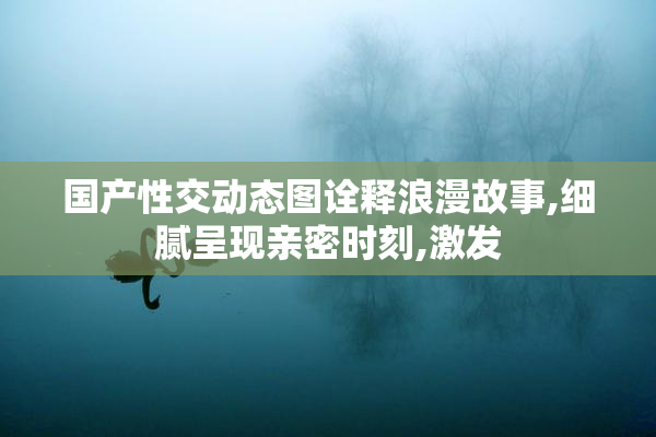 国产性交动态图诠释浪漫故事,细腻呈现亲密时刻,激发