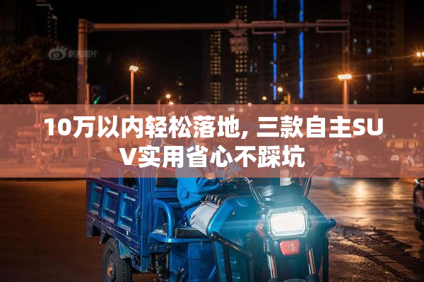 10万以内轻松落地, 三款自主SUV实用省心不踩坑