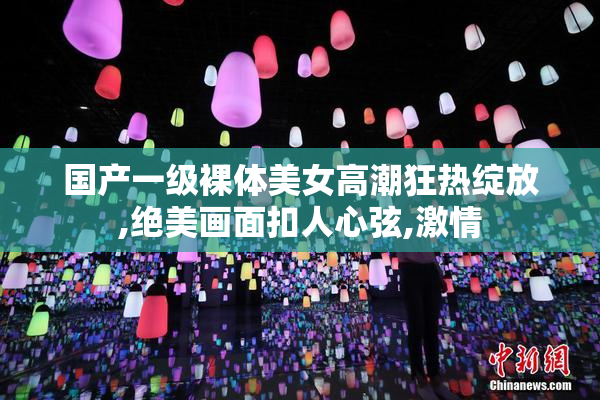 国产一级裸体美女高潮狂热绽放,绝美画面扣人心弦,激情