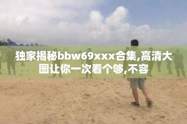 独家揭秘bbw69xxx合集,高清大图让你一次看个够,不容
