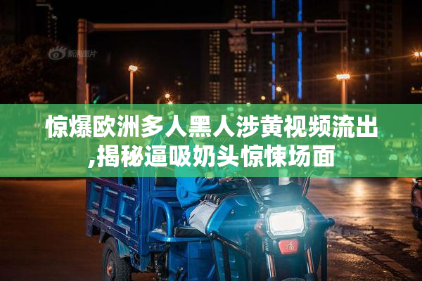 惊爆欧洲多人黑人涉黄视频流出,揭秘逼吸奶头惊悚场面