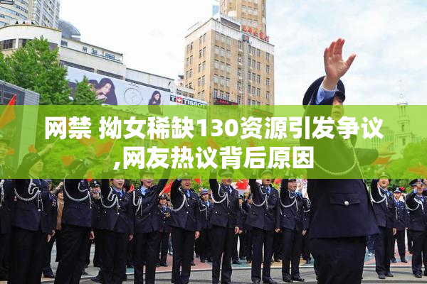 网禁 拗女稀缺130资源引发争议,网友热议背后原因