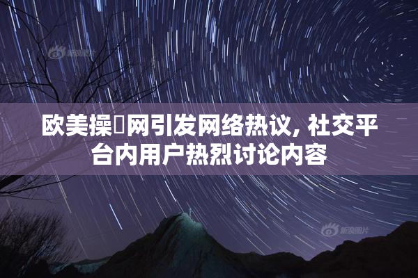 欧美操屄网引发网络热议, 社交平台内用户热烈讨论内容