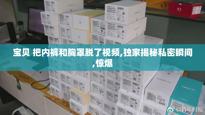 宝贝 把内裤和胸罩脱了视频,独家揭秘私密瞬间,惊爆