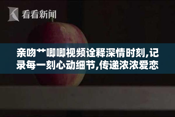 亲吻艹唧唧视频诠释深情时刻,记录每一刻心动细节,传递浓浓爱恋