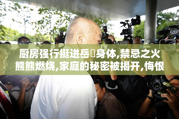 厨房强行挺进岳㑄身体,禁忌之火熊熊燃烧,家庭的秘密被揭开,悔恨