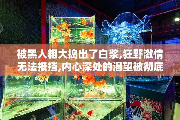 被黑人粗大捣出了白浆,狂野激情无法抵挡,内心深处的渴望被彻底