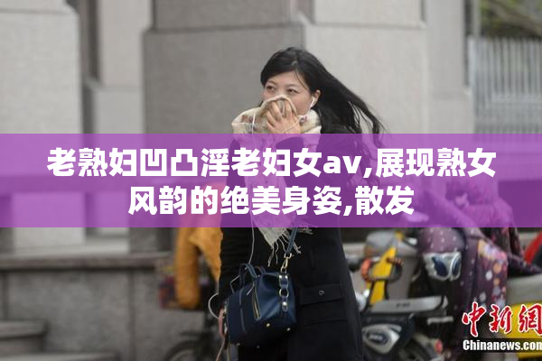 老熟妇凹凸淫老妇女av,展现熟女风韵的绝美身姿,散发