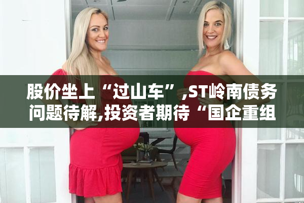股价坐上“过山车”,ST岭南债务问题待解,投资者期待“国企重组”