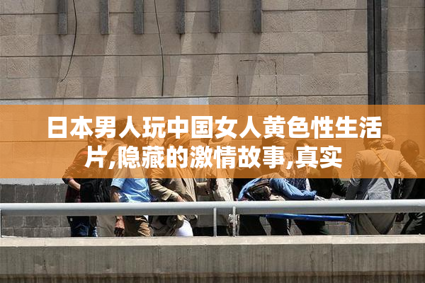 日本男人玩中国女人黄色性生活片,隐藏的激情故事,真实