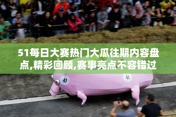 51每日大赛热门大瓜往期内容盘点,精彩回顾,赛事亮点不容错过