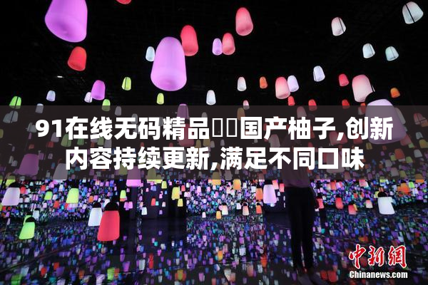 91在线无码精品㊙️国产柚子,创新内容持续更新,满足不同口味
