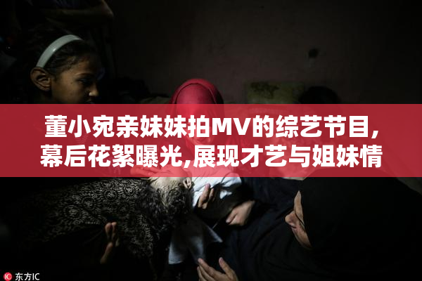 董小宛亲妹妹拍MV的综艺节目,幕后花絮曝光,展现才艺与姐妹情深