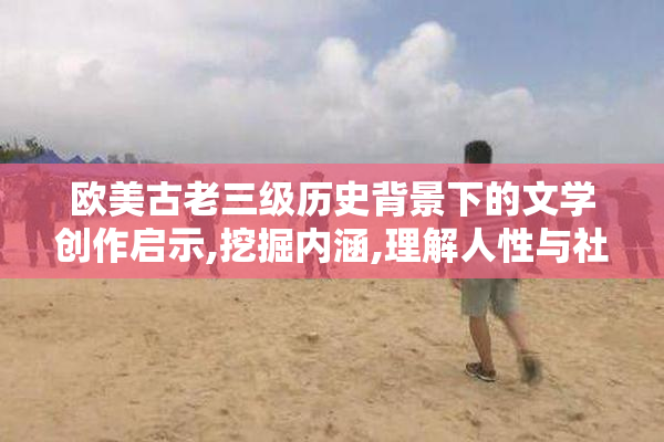欧美古老三级历史背景下的文学创作启示,挖掘内涵,理解人性与社会