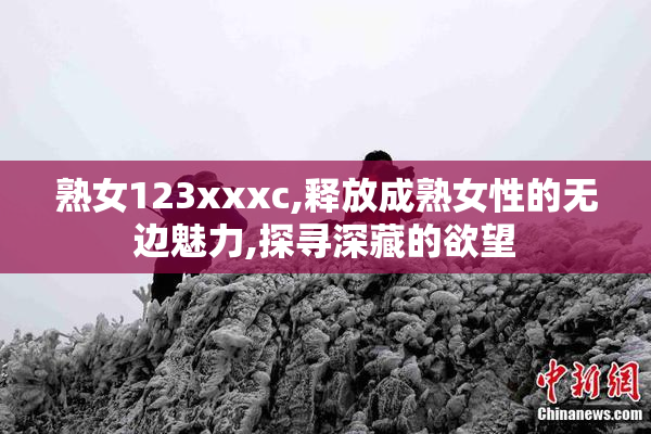 熟女123xxxc,释放成熟女性的无边魅力,探寻深藏的欲望
