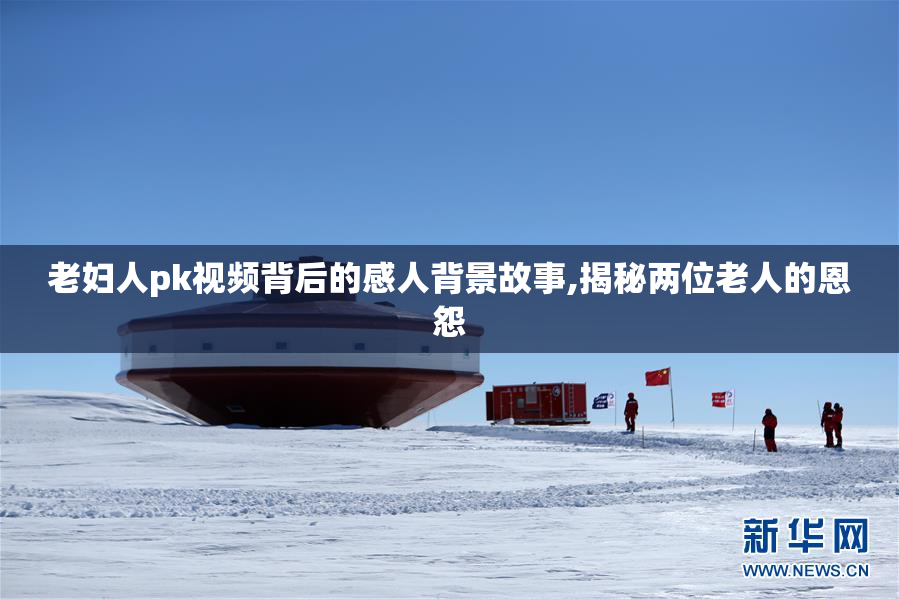 老妇人pk视频背后的感人背景故事,揭秘两位老人的恩怨