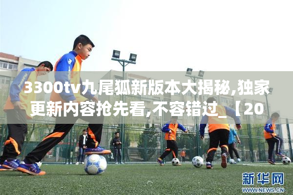 3300tv九尾狐新版本大揭秘,独家更新内容抢先看,不容错过_【2025