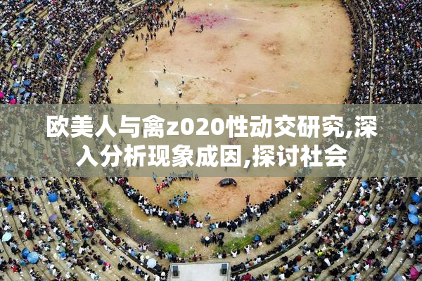欧美人与禽z020性动交研究,深入分析现象成因,探讨社会