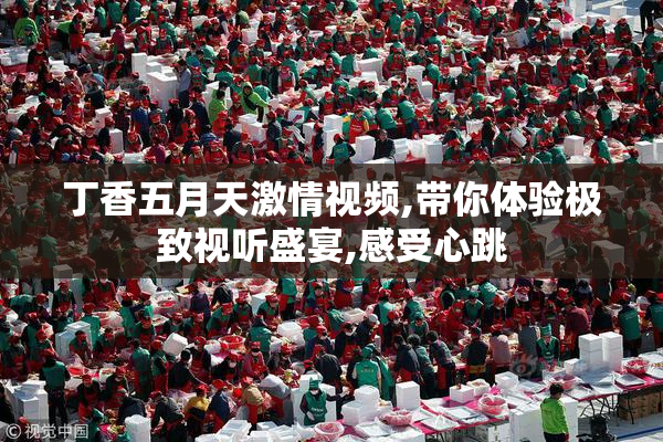丁香五月天激情视频,带你体验极致视听盛宴,感受心跳