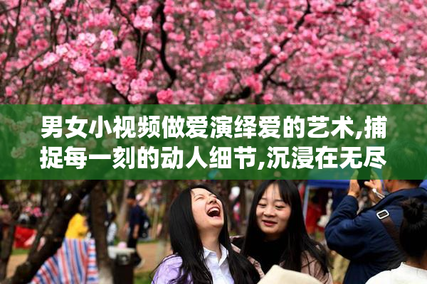 男女小视频做爱演绎爱的艺术,捕捉每一刻的动人细节,沉浸在无尽的
