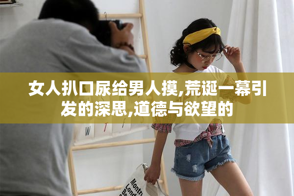 女人扒口尿给男人摸,荒诞一幕引发的深思,道德与欲望的