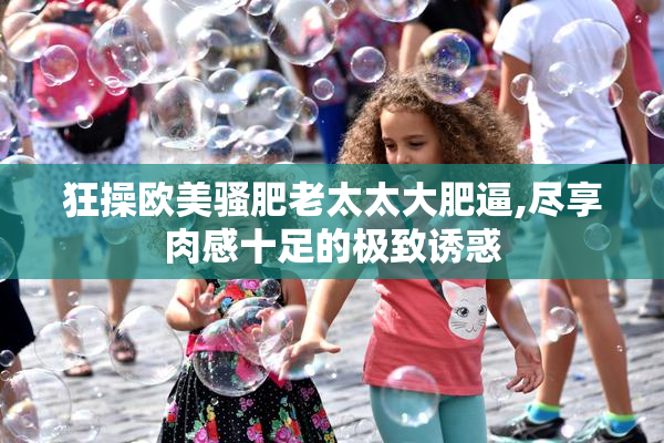 狂操欧美骚肥老太太大肥逼,尽享肉感十足的极致诱惑