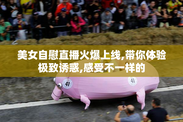 美女自慰直播火爆上线,带你体验极致诱惑,感受不一样的