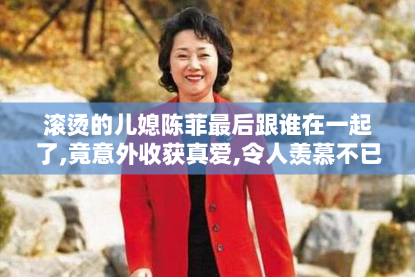 滚烫的儿媳陈菲最后跟谁在一起了,竟意外收获真爱,令人羡慕不已