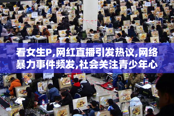 看女生P,网红直播引发热议,网络暴力事件频发,社会关注青少年心理