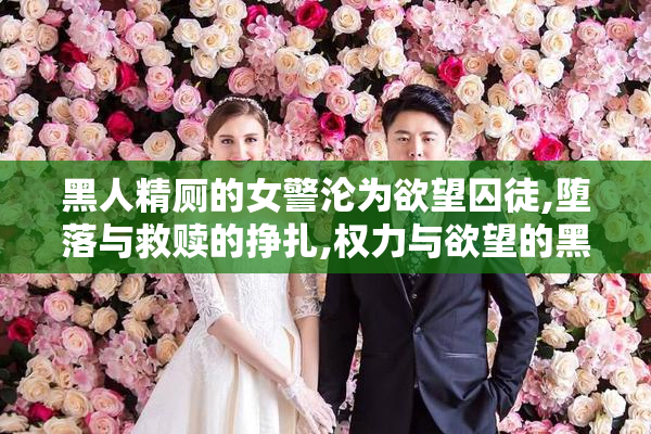 黑人精厕的女警沦为欲望囚徒,堕落与救赎的挣扎,权力与欲望的黑暗
