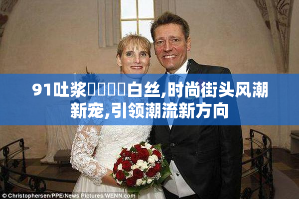 91吐浆❌❌⭕⭕白丝,时尚街头风潮新宠,引领潮流新方向