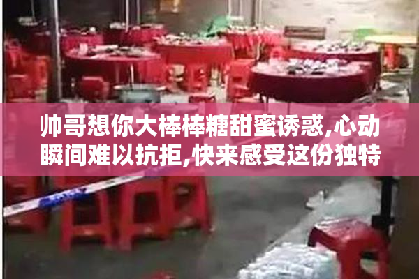 帅哥想你大棒棒糖甜蜜诱惑,心动瞬间难以抗拒,快来感受这份独特甜蜜