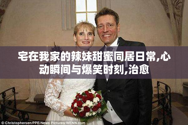 宅在我家的辣妹甜蜜同居日常,心动瞬间与爆笑时刻,治愈