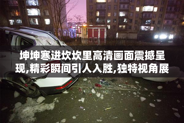 坤坤寒进坎坎里高清画面震撼呈现,精彩瞬间引人入胜,独特视角展现