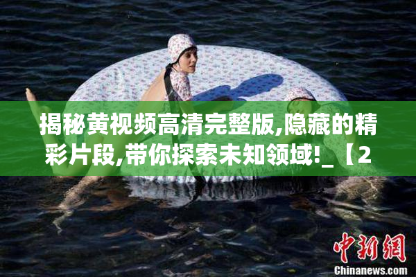 揭秘黄视频高清完整版,隐藏的精彩片段,带你探索未知领域!_【2025