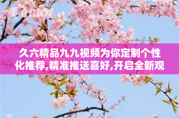 久六精品九九视频为你定制个性化推荐,精准推送喜好,开启全新观影