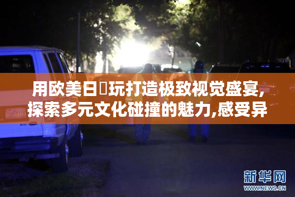 用欧美日屄玩打造极致视觉盛宴,探索多元文化碰撞的魅力,感受异域