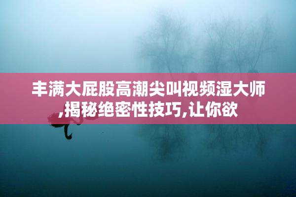 丰满大屁股高潮尖叫视频湿大师,揭秘绝密性技巧,让你欲