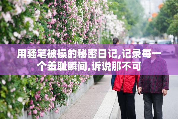 用骚笔被操的秘密日记,记录每一个羞耻瞬间,诉说那不可