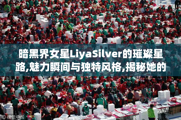 暗黑界女星LiyaSilver的璀璨星路,魅力瞬间与独特风格,揭秘她的