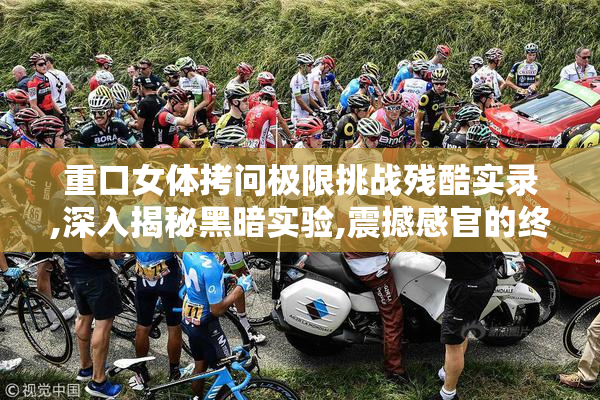 重口女体拷问极限挑战残酷实录,深入揭秘黑暗实验,震撼感官的终极