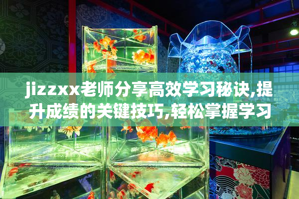 jizzxx老师分享高效学习秘诀,提升成绩的关键技巧,轻松掌握学习方法